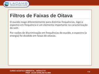 Filtros de Faixas de Oitava
O ouvido reage diferentemente para distintas frequências, logo o
espectro em frequência é um elemento importante na caracterização
do som.
Por razões de discriminação em frequências do ouvido, o espectro (a
energia) foi dividido em faixas de oitavas.
CURSO ACÚSTICA AMBIENTAL - MÓDULO 01
PROF. JULES GHISLAIN SLAMA
113
 