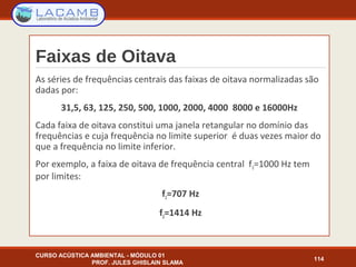 Faixas de Oitava
As séries de frequências centrais das faixas de oitava normalizadas são
dadas por:
31,5, 63, 125, 250, 500, 1000, 2000, 4000 8000 e 16000Hz
Cada faixa de oitava constitui uma janela retangular no domínio das
frequências e cuja frequência no limite superior é duas vezes maior do
que a frequência no limite inferior.
Por exemplo, a faixa de oitava de frequência central f0=1000 Hz tem
por limites:
f1=707 Hz
f2=1414 Hz
CURSO ACÚSTICA AMBIENTAL - MÓDULO 01
PROF. JULES GHISLAIN SLAMA
114
 