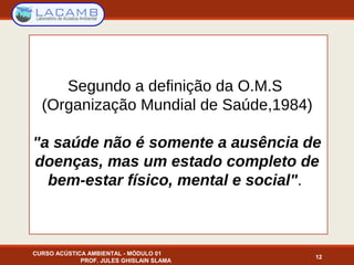 Segundo a definição da O.M.S
(Organização Mundial de Saúde,1984)
"a saúde não é somente a ausência de
doenças, mas um estado completo de
bem-estar físico, mental e social".
12
CURSO ACÚSTICA AMBIENTAL - MÓDULO 01
PROF. JULES GHISLAIN SLAMA
 