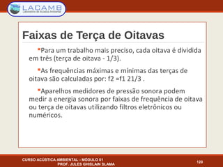 Faixas de Terça de Oitavas
Para um trabalho mais preciso, cada oitava é dividida
em três (terça de oitava - 1/3).
As frequências máximas e mínimas das terças de
oitava são calculadas por: f2 =f1 21/3 .
Aparelhos medidores de pressão sonora podem
medir a energia sonora por faixas de frequência de oitava
ou terça de oitavas utilizando filtros eletrônicos ou
numéricos.
CURSO ACÚSTICA AMBIENTAL - MÓDULO 01
PROF. JULES GHISLAIN SLAMA
120
 