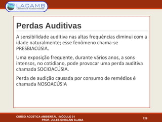Perdas Auditivas
A sensibilidade auditiva nas altas frequências diminui com a
idade naturalmente; esse fenômeno chama-se
PRESBIACÚSIA.
Uma exposição frequente, durante vários anos, a sons
intensos, no cotidiano, pode provocar uma perda auditiva
chamada SOCIOACÚSIA.
Perda de audição causada por consumo de remédios é
chamada NOSOACÚSIA
CURSO ACÚSTICA AMBIENTAL - MÓDULO 01
PROF. JULES GHISLAIN SLAMA
128
 