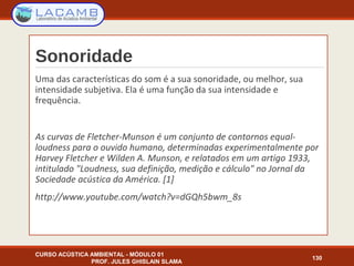 Sonoridade
Uma das características do som é a sua sonoridade, ou melhor, sua
intensidade subjetiva. Ela é uma função da sua intensidade e
frequência.
As curvas de Fletcher-Munson é um conjunto de contornos equal-
loudness para o ouvido humano, determinadas experimentalmente por
Harvey Fletcher e Wilden A. Munson, e relatados em um artigo 1933,
intitulado "Loudness, sua definição, medição e cálculo" no Jornal da
Sociedade acústica da América. [1]
http://www.youtube.com/watch?v=dGQh5bwm_8s
CURSO ACÚSTICA AMBIENTAL - MÓDULO 01
PROF. JULES GHISLAIN SLAMA
130
 