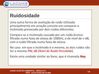 Ruidosidade
Uma outra forma de avaliação do ruído Utilizada
principalmente em aviação consiste em comparar o
incômodo provocado por dois ruídos diferentes.
Compara-se o incômodo causado por um ruído branco
filtrado numa faixa de oitava de 1000Hz, o de nível de n dB,
com o ruído filtrado numa faixa de oitava.
No caso em que o incômodo é o mesmo, os dois ruídos vão
ter o mesmo PNL dB (Nível de Ruído Percebido).
Existe uma unidade similar ao Sone, que é chamada Noy.
CURSO ACÚSTICA AMBIENTAL - MÓDULO 01
PROF. JULES GHISLAIN SLAMA
135
 