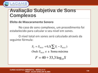 Avaliação Subjetiva de Sons
Complexos
Efeito de Mascaramento Sonoro
No caso de sons complexos, um procedimento foi
estabelecido para calcular o seu nível em sones.
O nível total em sones será calculado através da
seguinte fórmula:
CURSO ACÚSTICA AMBIENTAL - MÓDULO 01
PROF. JULES GHISLAIN SLAMA
136
máximaSomaae
)(3,0
MAX
MAXiMAXT
SOnde
SSSS ∑ −+=
SF 10log33,3+40=
 