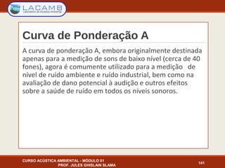 Curva de Ponderação A
A curva de ponderação A, embora originalmente destinada
apenas para a medição de sons de baixo nível (cerca de 40
fones), agora é comumente utilizado para a medição de
nível de ruído ambiente e ruído industrial, bem como na
avaliação de dano potencial à audição e outros efeitos
sobre a saúde de ruído em todos os níveis sonoros.
CURSO ACÚSTICA AMBIENTAL - MÓDULO 01
PROF. JULES GHISLAIN SLAMA
141
 