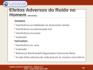 Efeitos Adversos do Ruído no
Homem (REVISÃO)
DIURNOS
Interferência na habilidade em desenvolver tarefas
Interferência na comunicação oral
Interferência no ensino
Incômodo
NOTURNOS
Interferência no sono
Incômodo
Referencia World Health Organization Community Noise
A cada efeito adversos do ruído procura-se associar uma métrica
CURSO ACÚSTICA AMBIENTAL - MÓDULO 01
PROF. JULES GHISLAIN SLAMA
148
 