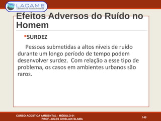 Efeitos Adversos do Ruído no
Homem
SURDEZ
Pessoas submetidas a altos níveis de ruído
durante um longo período de tempo podem
desenvolver surdez. Com relação a esse tipo de
problema, os casos em ambientes urbanos são
raros.
CURSO ACÚSTICA AMBIENTAL - MÓDULO 01
PROF. JULES GHISLAIN SLAMA
149
 