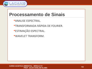 Processamento de Sinais
ANALISE ESPECTRAL.
TRANSFORMADA RÁPIDA DE FOURIER.
ESTIMAÇÃO ESPECTRAL.
WAVELET TRANSFORM.
CURSO ACÚSTICA AMBIENTAL - MÓDULO 01
PROF. JULES GHISLAIN SLAMA
153
 