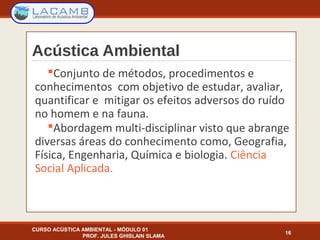 Acústica Ambiental
Conjunto de métodos, procedimentos e
conhecimentos com objetivo de estudar, avaliar,
quantificar e mitigar os efeitos adversos do ruído
no homem e na fauna.
Abordagem multi-disciplinar visto que abrange
diversas áreas do conhecimento como, Geografia,
Física, Engenharia, Química e biologia. Ciência
Social Aplicada.
16
CURSO ACÚSTICA AMBIENTAL - MÓDULO 01
PROF. JULES GHISLAIN SLAMA
 
