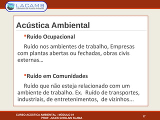 Ruído Ocupacional
Ruído nos ambientes de trabalho, Empresas
com plantas abertas ou fechadas, obras civis
externas…
Ruído em Comunidades
Ruído que não esteja relacionado com um
ambiente de trabalho. Ex. Ruído de transportes,
industriais, de entretenimentos, de vizinhos...
17
Acústica Ambiental
CURSO ACÚSTICA AMBIENTAL - MÓDULO 01
PROF. JULES GHISLAIN SLAMA
 