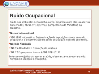   
Ruído Ocupacional
Ruído nos ambientes de trabalho, como: Empresas com plantas abertas
ou fechadas; obras civis externas. Competência do Ministério do
Trabalho.
Norma Internacional
ISO 1999 - Acoustics - Determinação da exposição sonora ao ruído
ocupacional e determinação da perda de audição induzida pelo ruído.
Normas Nacionais
NR 15 Atividades e Operações Insalubres
NR 17 Ergonomia - Norma ABNT NBR-10152
Tem como objetivo assegurar a saúde, o bem estar e a segurança do
homem no seu local de trabalho.
CURSO ACÚSTICA AMBIENTAL - MÓDULO 01
PROF. JULES GHISLAIN SLAMA
18
 