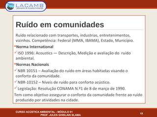 Ruído em comunidades
Ruído relacionado com transportes, industrias, entretenimentos,
vizinhos. Competência: Federal (MMA, IBAMA), Estado, Município.
Norma International
ISO 1996: Acoustics — Descrição, Medição e avaliação do ruído
ambiental.
Normas Nacionais
NBR 10151 – Avaliação do ruído em áreas habitadas visando o
conforto da comunidade.
NBR-10152 – Níveis de ruído para conforto acústico.
Legislação: Resolução CONAMA N.º1 de 8 de março de 1990.
Tem como objetivo assegurar o conforto da comunidade frente ao ruído
produzido por atividades na cidade.
CURSO ACÚSTICA AMBIENTAL - MÓDULO 01
PROF. JULES GHISLAIN SLAMA
19
 