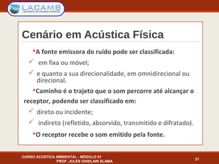 Cenário em Acústica Física
A fonte emissora do ruído pode ser classificada:
 em fixa ou móvel;
 e quanto a sua direcionalidade, em omnidirecional ou
direcional.
Caminho é o trajeto que o som percorre até alcançar o
receptor, podendo ser classificado em:
 direto ou incidente;
 indireto (refletido, absorvido, transmitido e difratado).
O receptor recebe o som emitido pela fonte.
CURSO ACÚSTICA AMBIENTAL - MÓDULO 01
PROF. JULES GHISLAIN SLAMA
21
 