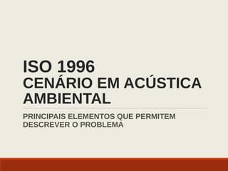 ISO 1996
CENÁRIO EM ACÚSTICA
AMBIENTAL
PRINCIPAIS ELEMENTOS QUE PERMITEM
DESCREVER O PROBLEMA
 