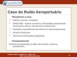 Caso do Ruído Aeroportuário
Receptores e usos
 Edifícios, pessoas, atividades.
 SENSO IBGE - Setores censitários / Densidades populacionais,
zoneamento urbano, zoneamento aeroportuário
 Avaliação e quantificação dos efeitos do ruído aeroportuário.
 Acústica Previsional
 Sistema de Informações Geográficas
Comportamento
Resposta da população ao ruído, observações, métricas,
questionário...
CURSO ACÚSTICA AMBIENTAL - MÓDULO 01
PROF. JULES GHISLAIN SLAMA
26
 