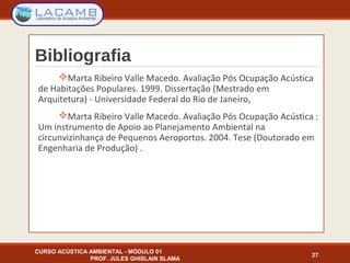 Bibliografia
Marta Ribeiro Valle Macedo. Avaliação Pós Ocupação Acústica
de Habitações Populares. 1999. Dissertação (Mestrado em
Arquitetura) - Universidade Federal do Rio de Janeiro,
Marta Ribeiro Valle Macedo. Avaliação Pós Ocupação Acústica :
Um instrumento de Apoio ao Planejamento Ambiental na
circunvizinhança de Pequenos Aeroportos. 2004. Tese (Doutorado em
Engenharia de Produção) .
CURSO ACÚSTICA AMBIENTAL - MÓDULO 01
PROF. JULES GHISLAIN SLAMA
27
 