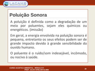 Poluição Sonora
A poluição é definida como a degradação de um
meio por poluentes, sejam eles químicos ou
energéticos. (imissão)
Em geral, a energia envolvida na poluição sonora é
pequena, entretanto os seus efeitos podem ser de
grande impacto devido à grande sensibilidade do
ouvido humano.
O poluente é o ruído/som indesejável, incômodo,
ou nocivo à saúde.
CURSO ACÚSTICA AMBIENTAL - MÓDULO 01
PROF. JULES GHISLAIN SLAMA
28
 