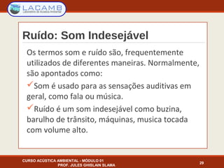 Ruído: Som Indesejável
Os termos som e ruído são, frequentemente
utilizados de diferentes maneiras. Normalmente,
são apontados como:
Som é usado para as sensações auditivas em
geral, como fala ou música.
Ruído é um som indesejável como buzina,
barulho de trânsito, máquinas, musica tocada
com volume alto.
CURSO ACÚSTICA AMBIENTAL - MÓDULO 01
PROF. JULES GHISLAIN SLAMA
29
 