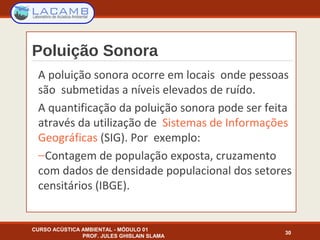 Poluição Sonora
A poluição sonora ocorre em locais onde pessoas
são submetidas a níveis elevados de ruído.
A quantificação da poluição sonora pode ser feita
através da utilização de Sistemas de Informações
Geográficas (SIG). Por exemplo:
−Contagem de população exposta, cruzamento
com dados de densidade populacional dos setores
censitários (IBGE).
CURSO ACÚSTICA AMBIENTAL - MÓDULO 01
PROF. JULES GHISLAIN SLAMA
30
 