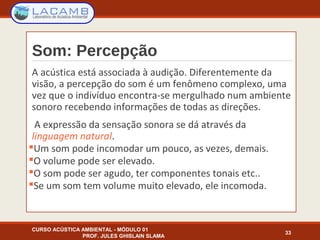 Som: Percepção
A acústica está associada à audição. Diferentemente da
visão, a percepção do som é um fenômeno complexo, uma
vez que o indivíduo encontra-se mergulhado num ambiente
sonoro recebendo informações de todas as direções.
A expressão da sensação sonora se dá através da
linguagem natural.
Um som pode incomodar um pouco, as vezes, demais.
O volume pode ser elevado.
O som pode ser agudo, ter componentes tonais etc..
Se um som tem volume muito elevado, ele incomoda.
CURSO ACÚSTICA AMBIENTAL - MÓDULO 01
PROF. JULES GHISLAIN SLAMA
33
 