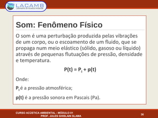 Som: Fenômeno Físico
O som é uma perturbação produzida pelas vibrações
de um corpo, ou o escoamento de um fluido, que se
propaga num meio elástico (sólido, gasoso ou líquido)
através de pequenas flutuações de pressão, densidade
e temperatura.
P(t) = P0 + p(t)
Onde:
P0 é a pressão atmosférica;
p(t) é a pressão sonora em Pascais (Pa).
CURSO ACÚSTICA AMBIENTAL - MÓDULO 01
PROF. JULES GHISLAIN SLAMA
36
 