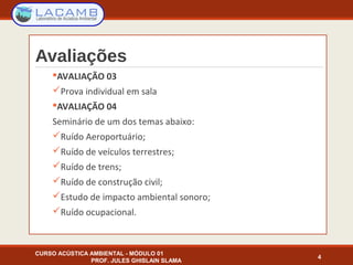 Avaliações
AVALIAÇÃO 03
Prova individual em sala
AVALIAÇÃO 04
Seminário de um dos temas abaixo:
Ruído Aeroportuário;
Ruído de veículos terrestres;
Ruído de trens;
Ruído de construção civil;
Estudo de impacto ambiental sonoro;
Ruído ocupacional.
4
CURSO ACÚSTICA AMBIENTAL - MÓDULO 01
PROF. JULES GHISLAIN SLAMA
 