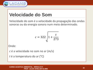 Velocidade do Som
Velocidade do som é a velocidade da propagação das ondas
sonoras ou da energia sonora num meio determinado.
Onde:
c é a velocidade no som no ar (m/s)
t é a temperatura do ar (°C)
CURSO ACÚSTICA AMBIENTAL - MÓDULO 01
PROF. JULES GHISLAIN SLAMA
42
 