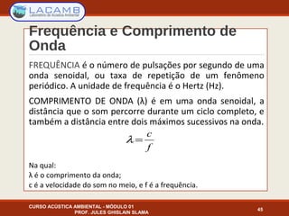 Frequência e Comprimento de
Onda
FREQUÊNCIA é o número de pulsações por segundo de uma
onda senoidal, ou taxa de repetição de um fenômeno
periódico. A unidade de frequência é o Hertz (Hz).
COMPRIMENTO DE ONDA (λ) é em uma onda senoidal, a
distância que o som percorre durante um ciclo completo, e
também a distância entre dois máximos sucessivos na onda.
Na qual:
λ é o comprimento da onda;
c é a velocidade do som no meio, e f é a frequência.
CURSO ACÚSTICA AMBIENTAL - MÓDULO 01
PROF. JULES GHISLAIN SLAMA
45
λ =
c
f
 