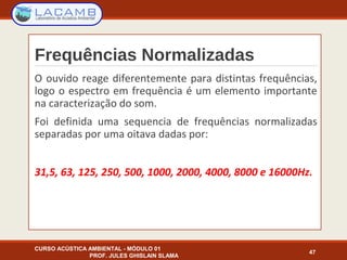 Frequências Normalizadas
O ouvido reage diferentemente para distintas frequências,
logo o espectro em frequência é um elemento importante
na caracterização do som.
Foi definida uma sequencia de frequências normalizadas
separadas por uma oitava dadas por:
31,5, 63, 125, 250, 500, 1000, 2000, 4000, 8000 e 16000Hz.
CURSO ACÚSTICA AMBIENTAL - MÓDULO 01
PROF. JULES GHISLAIN SLAMA
47
 