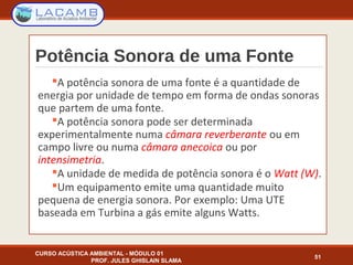 Potência Sonora de uma Fonte
A potência sonora de uma fonte é a quantidade de
energia por unidade de tempo em forma de ondas sonoras
que partem de uma fonte.
A potência sonora pode ser determinada
experimentalmente numa câmara reverberante ou em
campo livre ou numa câmara anecoica ou por
intensimetria.
A unidade de medida de potência sonora é o Watt (W).
Um equipamento emite uma quantidade muito
pequena de energia sonora. Por exemplo: Uma UTE
baseada em Turbina a gás emite alguns Watts.
CURSO ACÚSTICA AMBIENTAL - MÓDULO 01
PROF. JULES GHISLAIN SLAMA
51
 