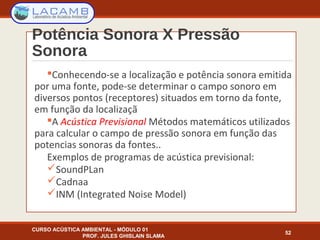 Potência Sonora X Pressão
Sonora
Conhecendo-se a localização e potência sonora emitida
por uma fonte, pode-se determinar o campo sonoro em
diversos pontos (receptores) situados em torno da fonte,
em função da localizaçã
A Acústica Previsional Métodos matemáticos utilizados
para calcular o campo de pressão sonora em função das
potencias sonoras da fontes..
Exemplos de programas de acústica previsional:
SoundPLan
Cadnaa
INM (Integrated Noise Model)
CURSO ACÚSTICA AMBIENTAL - MÓDULO 01
PROF. JULES GHISLAIN SLAMA
52
 