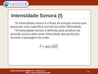 Intensidade Sonora (I)
A intensidade sonora é o fluxo de energia sonora que
passa por uma superfície normal ao vetor Velocidade.
A intensidade sonora é definida pelo produto da
pressão sonora pelo vetor Velocidade das partículas
durante a passagem da onda.
CURSO ACÚSTICA AMBIENTAL - MÓDULO 01
PROF. JULES GHISLAIN SLAMA
56
 