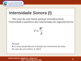 Intensidade Sonora (I)
No caso de uma fonte pontual omnidirecional,
Intensidade e potência são relacionadas da seguinte forma:
Na qual:
A é a área perpendicular à direção do movimento da onda.
No caso de uma esfera A =4πr2
CURSO ACÚSTICA AMBIENTAL - MÓDULO 01
PROF. JULES GHISLAIN SLAMA
59
A
W
I =
 