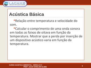 Acústica Básica
Relação entre temperatura e velocidade do
som.
Calcular o comprimento de uma onda sonora
em todas as faixas de oitava em função da
temperatura. Mostrar que a perda por inserção de
um dispositivo acústico varia em função da
temperatura.
6
CURSO ACÚSTICA AMBIENTAL - MÓDULO 01
PROF. JULES GHISLAIN SLAMA
 