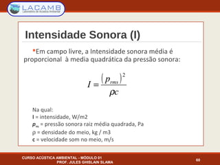 Intensidade Sonora (I)
Em campo livre, a Intensidade sonora média é
proporcional à media quadrática da pressão sonora:
Na qual:
I = intensidade, W/m2
prms = pressão sonora raiz média quadrada, Pa
ρ = densidade do meio, kg / m3
c = velocidade som no meio, m/s
CURSO ACÚSTICA AMBIENTAL - MÓDULO 01
PROF. JULES GHISLAIN SLAMA
60
( )
c
p
I rms
ρ
2
=
 
