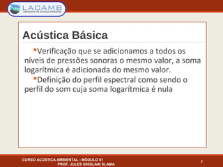 Acústica Básica
Verificação que se adicionamos a todos os
níveis de pressões sonoras o mesmo valor, a soma
logarítmica é adicionada do mesmo valor.
Definição do perfil espectral como sendo o
perfil do som cuja soma logarítmica é nula
7
CURSO ACÚSTICA AMBIENTAL - MÓDULO 01
PROF. JULES GHISLAIN SLAMA
 