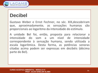 Decibel
Gustavo Weber e Ernst Fechner, no séc. XIX,descobriram
que, aproximadamente, as sensações humanas são
proporcionais ao logaritmo da intensidade do estímulo.
A unidade Bel foi, então, proposta para relacionar a
intensidade do som a um nível de intensidade
correspondente à sensação humana, sendo utilizada a
escala logarítmica. Desta forma, as potências sonoras
citadas acima podem ser expressas em decibéis (décima
parte do Bel).
CURSO ACÚSTICA AMBIENTAL - MÓDULO 01
PROF. JULES GHISLAIN SLAMA
71
 