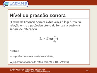 Nível de pressão sonora
O Nível de Potência Sonora é dez vezes o logaritmo da
relação entre a potência sonora da fonte e a potência
sonora de referência.
Na qual:
W = potência sonora medida em Watts,
W0 = potência sonora de referência (W0 = 10-12Watts).
CURSO ACÚSTICA AMBIENTAL - MÓDULO 01
PROF. JULES GHISLAIN SLAMA
75
)log(10
0W
W
LW =
 