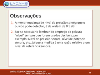 Observações
1. A menor mudança de nível de pressão sonora que o
ouvido pode detectar, é da ordem de 0.5 dB.
2. Faz-se necessário lembrar do emprego da palavra
"nível" sempre que forem usados decibéis, por
exemplo: Nível de pressão sonora, nível de potência
sonora, etc., já que a medida é uma razão relativa a um
nível de referência sonora.
CURSO ACÚSTICA AMBIENTAL - MÓDULO 01
PROF. JULES GHISLAIN SLAMA
76
 