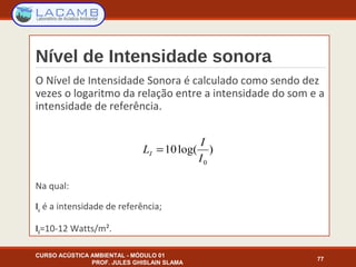 Nível de Intensidade sonora
O Nível de Intensidade Sonora é calculado como sendo dez
vezes o logaritmo da relação entre a intensidade do som e a
intensidade de referência.
Na qual:
Io é a intensidade de referência;
I0=10-12 Watts/m².
CURSO ACÚSTICA AMBIENTAL - MÓDULO 01
PROF. JULES GHISLAIN SLAMA
77
)log(10
0I
I
LI =
 