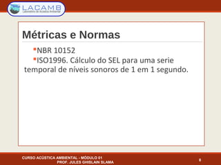 Métricas e Normas
NBR 10152
ISO1996. Cálculo do SEL para uma serie
temporal de níveis sonoros de 1 em 1 segundo.
8
CURSO ACÚSTICA AMBIENTAL - MÓDULO 01
PROF. JULES GHISLAIN SLAMA
 