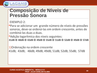 Composição de Níveis de
Pressão Sonora
CURSO ACÚSTICA AMBIENTAL - MÓDULO 01
PROF. JULES GHISLAIN SLAMA
84
EXEMPLO 2:
Para se adicionar um grande número de níveis de pressões
sonoras, deve-se ordená-las em ordem crescente, antes de
combiná-las duas a duas.
Adição logarítmica dos níveis seguintes:
41dB ⊕ 48dB ⊕ 43dB ⊕ 49dB ⊕ 55dB ⊕ 51dB ⊕ 52dB ⊕ 49dB ⊕ 57dB
1)Ordenação na ordem crescente
41dB; 43dB; 48dB; 49dB; 49dB; 51dB; 52dB; 55dB; 57dB
 