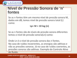 Nível de Pressão Sonora de ‘n’
fontes
CURSO ACÚSTICA AMBIENTAL - MÓDULO 01
PROF. JULES GHISLAIN SLAMA
86
Se as n fontes têm um mesmo nível de pressão sonora M,
dados em dB, temos nível de pressão sonora total (L)
como:
Lp= M + 10 log (n)
Se as n fontes são de níveis de pressão sonora diferentes
temos o nível de pressão sonora(Ln) como:
Onde Ln é o nível de pressão sonora das n fontes.
No caso de ruídos incoerentes, as energias são aditivas e
não as pressões sonoras. Já no caso de ruídos coerentes, as
pressões sonoras são aditivas. Exemplo do Controle Ativo
de Ruído.
 