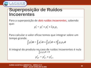 Superposição de Ruídos
Incoerentes
CURSO ACÚSTICA AMBIENTAL - MÓDULO 01
PROF. JULES GHISLAIN SLAMA
89
Para a superposição de dois ruídos incoerentes, sabendo
que:
Para calcular o valor eficaz temos que integrar sobre um
tempo grande.
A integral do produto no caso de ruídos incoerentes é nula
21
2
2
2
1
2
2= pppppT ++
∫∫∫∫ ++ dtppdtpdtppT 21
2
2
2
1
2
2=dt
2
2
2
1
2
= efefefT ppp +
021 =∫ dtpp
 