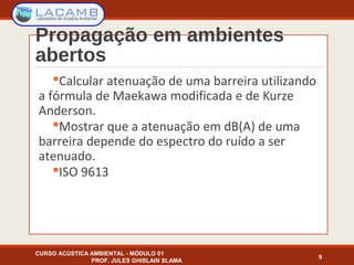 Propagação em ambientes
abertos
Calcular atenuação de uma barreira utilizando
a fórmula de Maekawa modificada e de Kurze
Anderson.
Mostrar que a atenuação em dB(A) de uma
barreira depende do espectro do ruído a ser
atenuado.
ISO 9613
9
CURSO ACÚSTICA AMBIENTAL - MÓDULO 01
PROF. JULES GHISLAIN SLAMA
 