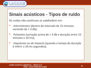 Sinais acústicos - Tipos de ruído
CURSO ACÚSTICA AMBIENTAL - MÓDULO 01
PROF. JULES GHISLAIN SLAMA
94
Os ruídos não contínuos se subdividem em:
 Intermitentes (dentro do intervalo de 15 minutos
variando de + 3 db);
 Pulsantes (variação acima de + 3 db e duração entre 15
minutos e 10 ms);
 Impulsivos ou de impacto (quando o tempo de duração
é inferir a 10 ms segundos);
 