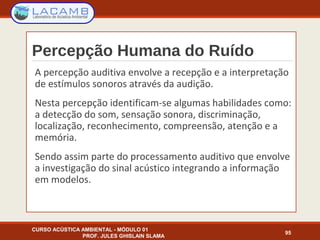 Percepção Humana do Ruído
CURSO ACÚSTICA AMBIENTAL - MÓDULO 01
PROF. JULES GHISLAIN SLAMA
95
A percepção auditiva envolve a recepção e a interpretação
de estímulos sonoros através da audição.
Nesta percepção identificam-se algumas habilidades como:
a detecção do som, sensação sonora, discriminação,
localização, reconhecimento, compreensão, atenção e a
memória.
Sendo assim parte do processamento auditivo que envolve
a investigação do sinal acústico integrando a informação
em modelos.
 