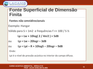 Fonte Superficial de Dimensão
Finita
Fontes não omnidirecionais
Exemplo: Hangar
Válido para S > 1m2 e frequências f >> 100 / S ½
Lp = Lw + 10log( 2 / 4πr2 ) + 5dB
ou Lp = Lw – 20logr – 3dB
ou Lp = Lpi – R + 10logS – 20logr – 9dB
Onde:
Lpi é o nível de pressão acústica no interior do campo difuso.
CURSO ACÚSTICA AMBIENTAL - MÓDULO 03
PROF. JULES GHISLAIN SLAMA
12
 