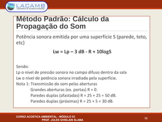 Método Padrão: Cálculo da
Propagação do Som
Potência sonora emitida por uma superfície S (parede, teto,
etc)
Lw = Lp – 3 dB - R + 10logS
Sendo:
Lp o nível de pressão sonora no campo difuso dentro da sala
Lw o nível de potência sonora irradiado pela superfície.
Nota 1: Transmissão do som pelas aberturas
Grandes aberturas (ex. portas) R = 0.
Paredes duplas (afastadas) R = 25 + 25 = 50 dB.
Paredes duplas (próximas) R = 25 + 5 = 30 dB.
CURSO ACÚSTICA AMBIENTAL - MÓDULO 03
PROF. JULES GHISLAIN SLAMA
13
 