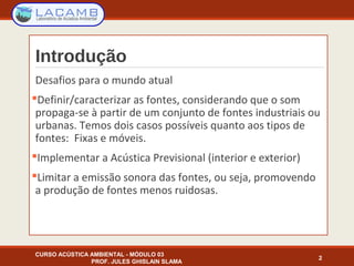 Introdução
Desafios para o mundo atual
Definir/caracterizar as fontes, considerando que o som
propaga-se à partir de um conjunto de fontes industriais ou
urbanas. Temos dois casos possíveis quanto aos tipos de
fontes: Fixas e móveis.
Implementar a Acústica Previsional (interior e exterior)
Limitar a emissão sonora das fontes, ou seja, promovendo
a produção de fontes menos ruidosas.
CURSO ACÚSTICA AMBIENTAL - MÓDULO 03
PROF. JULES GHISLAIN SLAMA
2
 